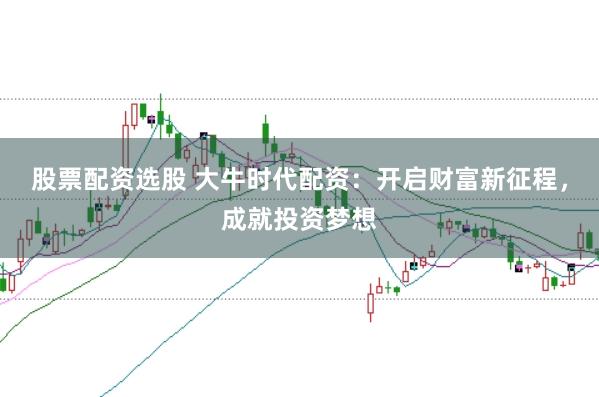 股票配资选股 大牛时代配资：开启财富新征程，成就投资梦想