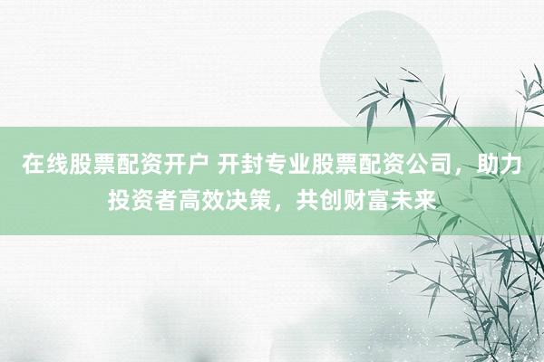 在线股票配资开户 开封专业股票配资公司，助力投资者高效决策，共创财富未来