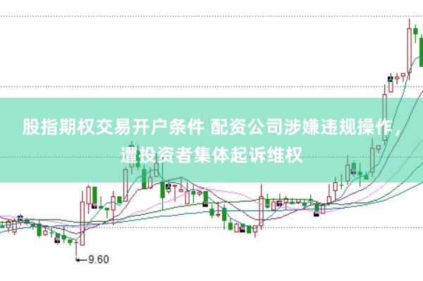 股指期权交易开户条件 配资公司涉嫌违规操作，遭投资者集体起诉维权