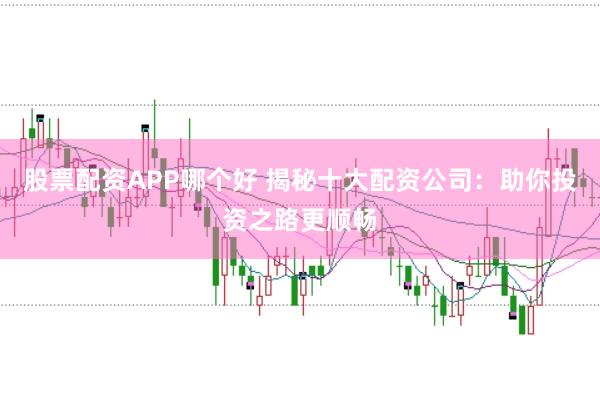 股票配资APP哪个好 揭秘十大配资公司：助你投资之路更顺畅