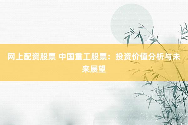 网上配资股票 中国重工股票：投资价值分析与未来展望