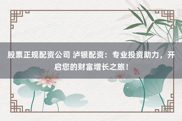股票正规配资公司 泸银配资：专业投资助力，开启您的财富增长之旅！