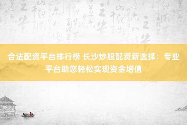 合法配资平台排行榜 长沙炒股配资新选择：专业平台助您轻松实现资金增值