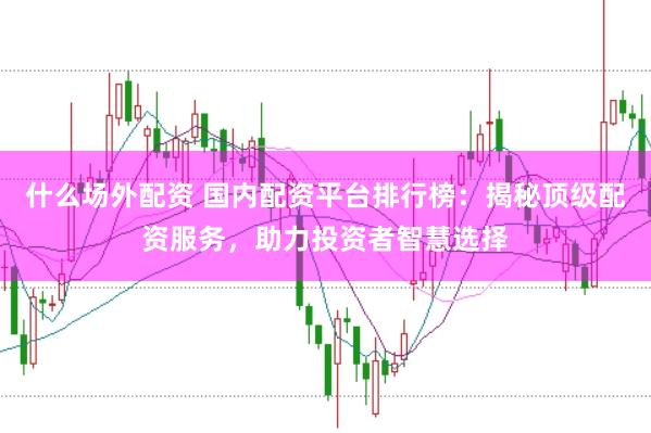 什么场外配资 国内配资平台排行榜：揭秘顶级配资服务，助力投资者智慧选择