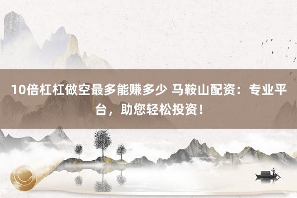10倍杠杠做空最多能赚多少 马鞍山配资：专业平台，助您轻松投资！
