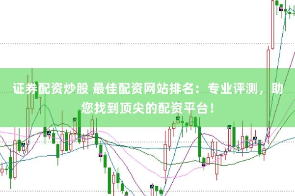 证券配资炒股 最佳配资网站排名：专业评测，助您找到顶尖的配资平台！