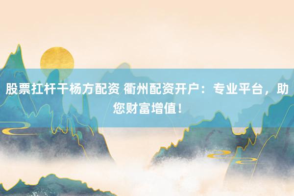 股票扛杆干杨方配资 衢州配资开户：专业平台，助您财富增值！