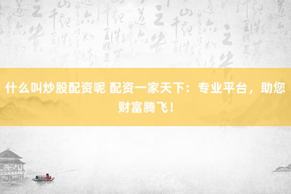 什么叫炒股配资呢 配资一家天下：专业平台，助您财富腾飞！