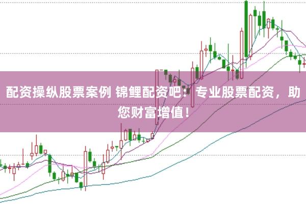 配资操纵股票案例 锦鲤配资吧：专业股票配资，助您财富增值！