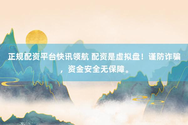 正规配资平台快讯领航 配资是虚拟盘！谨防诈骗，资金安全无保障。