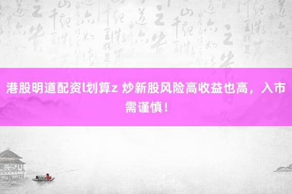 港股明道配资l划算z 炒新股风险高收益也高，入市需谨慎！