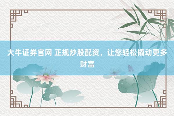 大牛证券官网 正规炒股配资，让您轻松撬动更多财富