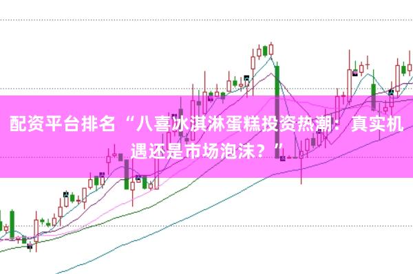 配资平台排名 “八喜冰淇淋蛋糕投资热潮：真实机遇还是市场泡沫？”