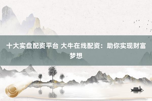 十大实盘配资平台 大牛在线配资：助你实现财富梦想