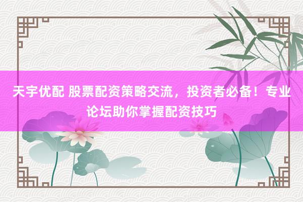 天宇优配 股票配资策略交流，投资者必备！专业论坛助你掌握配资技巧
