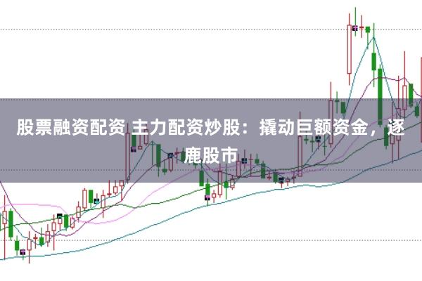股票融资配资 主力配资炒股：撬动巨额资金，逐鹿股市