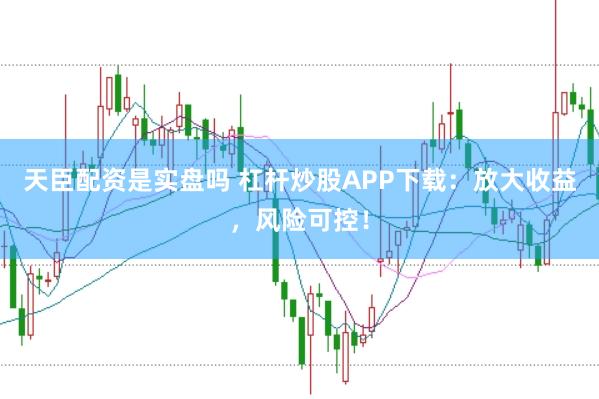 天臣配资是实盘吗 杠杆炒股APP下载：放大收益，风险可控！