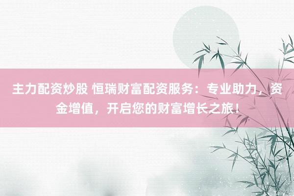 主力配资炒股 恒瑞财富配资服务:专业助力,资金增值,开启您的财富增长之旅!