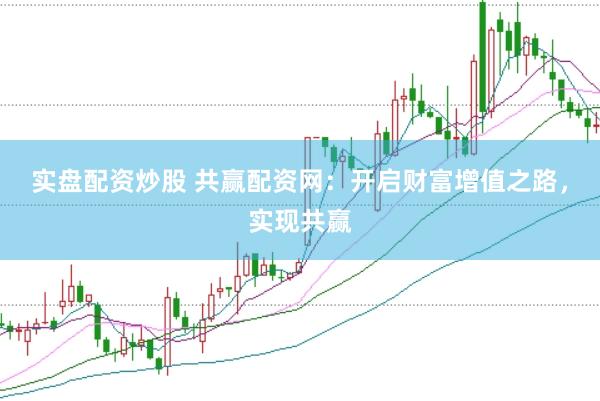 实盘配资炒股 共赢配资网:开启财富增值之路,实现共赢