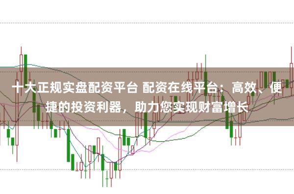 十大正规实盘配资平台 配资在线平台：高效、便捷的投资利器，助力您实现财富增长