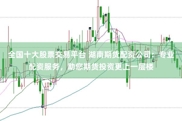 全国十大股票交易平台 湖南期货配资公司：专业配资服务，助您期货投资更上一层楼