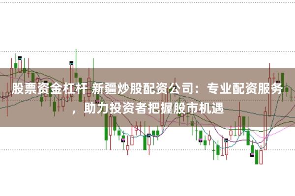 股票资金杠杆 新疆炒股配资公司：专业配资服务，助力投资者把握股市机遇