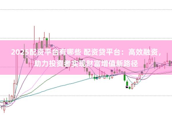 2025配资平台有哪些 配资贷平台：高效融资，助力投资者实现财富增值新路径