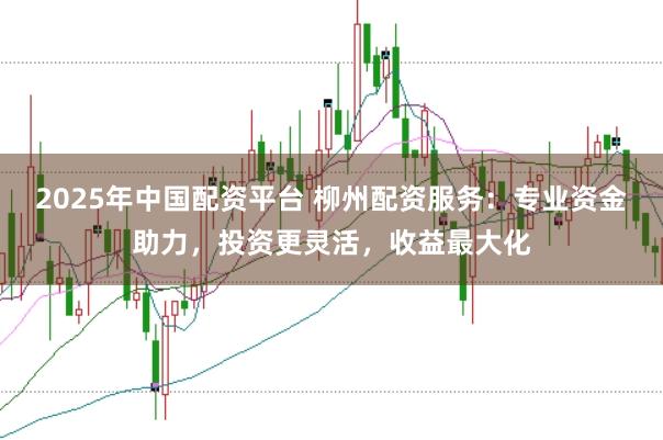 2025年中国配资平台 柳州配资服务：专业资金助力，投资更灵活，收益最大化