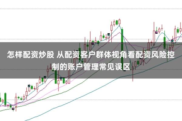 怎样配资炒股 从配资客户群体视角看配资风险控制的账户管理常见误区