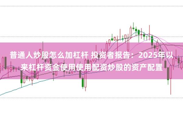 普通人炒股怎么加杠杆 投资者报告：2025年以来杠杆资金使用使用配资炒股的资产配置