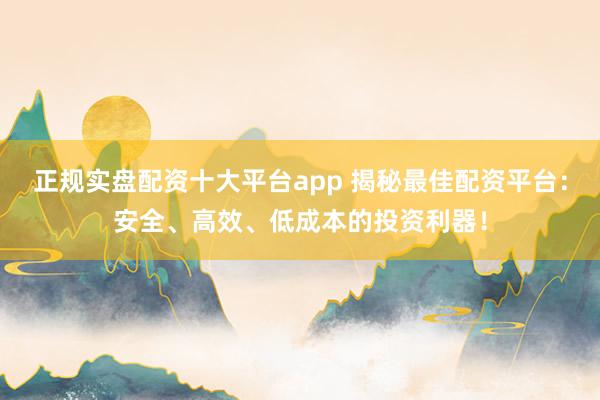 正规实盘配资十大平台app 揭秘最佳配资平台：安全、高效、低成本的投资利器！
