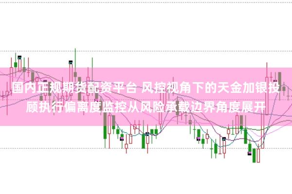 国内正规期货配资平台 风控视角下的天金加银投顾执行偏离度监控从风险承载边界角度展开
