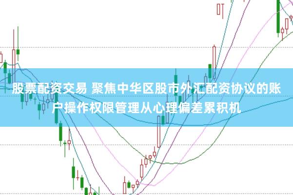 股票配资交易 聚焦中华区股市外汇配资协议的账户操作权限管理从心理偏差累积机