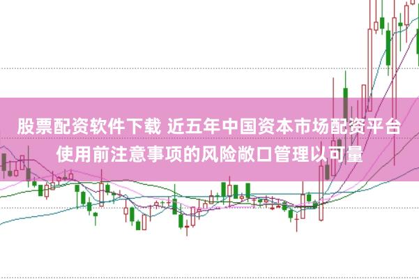 股票配资软件下载 近五年中国资本市场配资平台使用前注意事项的风险敞口管理以可量
