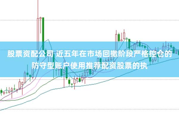 股票资配公司 近五年在市场回撤阶段严格控仓的防守型账户使用推荐配资股票的执