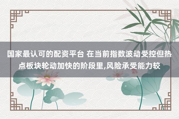 国家最认可的配资平台 在当前指数波动受控但热点板块轮动加快的阶段里，风险承受能力较