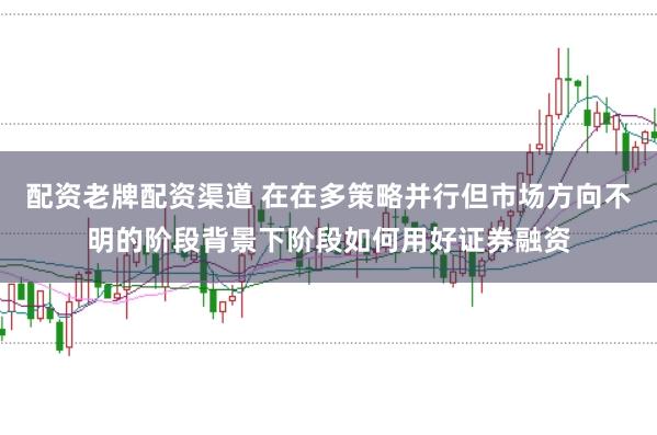 配资老牌配资渠道 在在多策略并行但市场方向不明的阶段背景下阶段如何用好证券融资