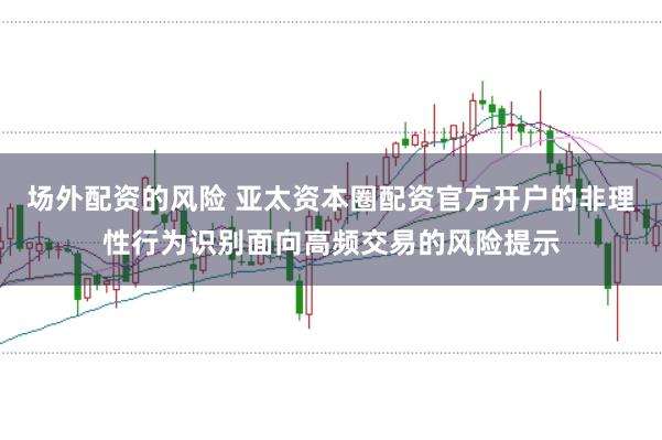 场外配资的风险 亚太资本圈配资官方开户的非理性行为识别面向高频交易的风险提示