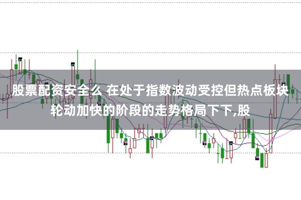股票配资安全么 在处于指数波动受控但热点板块轮动加快的阶段的走势格局下下，股