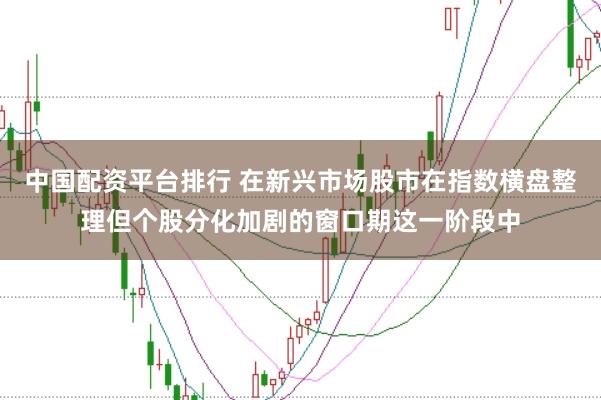 中国配资平台排行 在新兴市场股市在指数横盘整理但个股分化加剧的窗口期这一阶段中