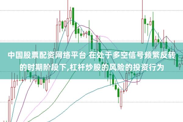 中国股票配资网络平台 在处于多空信号频繁反转的时期阶段下，杠杆炒股的风险的投资行为