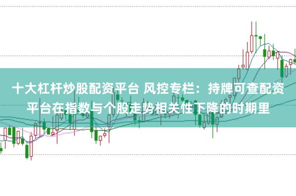 十大杠杆炒股配资平台 风控专栏:持牌可查配资平台在指数与个股走势相关性下降的时期里