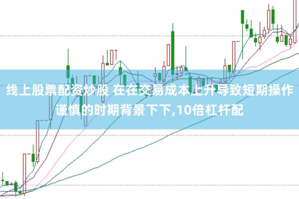 线上股票配资炒股 在在交易成本上升导致短期操作谨慎的时期背景下下，10倍杠杆配