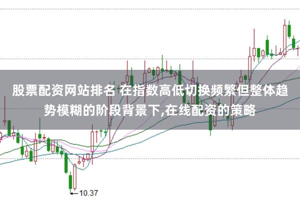 股票配资网站排名 在指数高低切换频繁但整体趋势模糊的阶段背景下，在线配资的策略