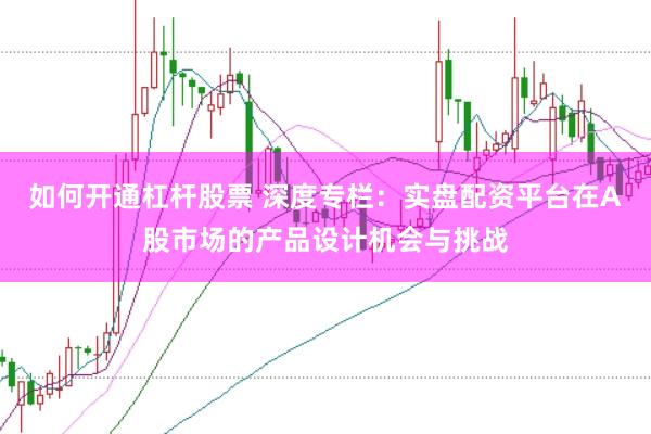 如何开通杠杆股票 深度专栏：实盘配资平台在A股市场的产品设计机会与挑战
