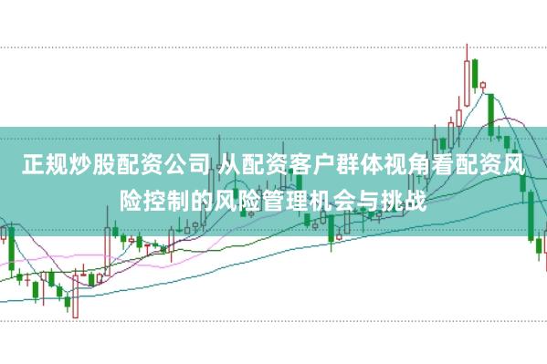 正规炒股配资公司 从配资客户群体视角看配资风险控制的风险管理机会与挑战