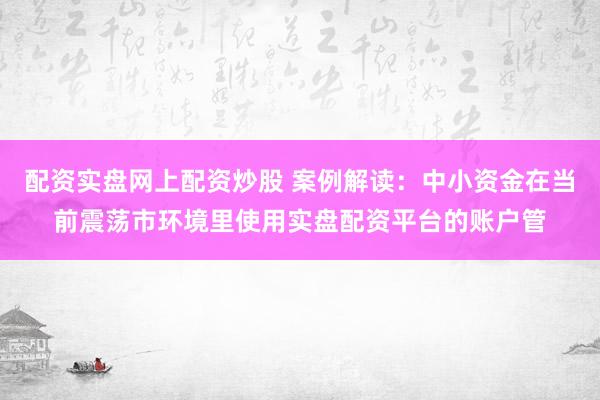 配资实盘网上配资炒股 案例解读:中小资金在当前震荡市环境里使用实盘配资平台的账户管