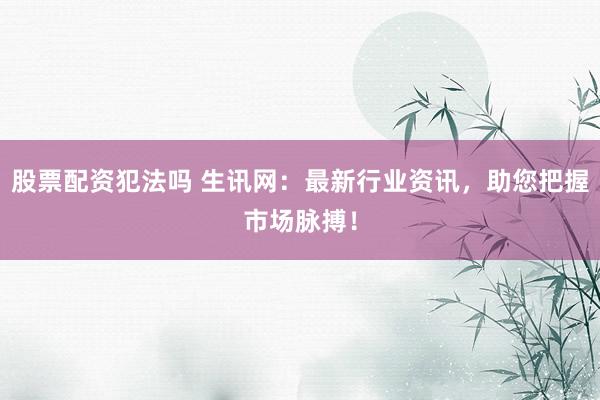 股票配资犯法吗 生讯网:最新行业资讯,助您把握市场脉搏!