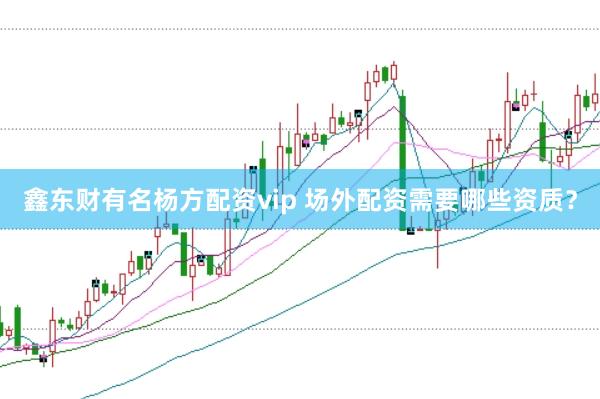鑫东财有名杨方配资vip 场外配资需要哪些资质？