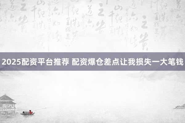 2025配资平台推荐 配资爆仓差点让我损失一大笔钱